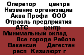 Оператор Call-центра › Название организации ­ Аква Профи, ООО › Отрасль предприятия ­ АТС, call-центр › Минимальный оклад ­ 22 000 - Все города Работа » Вакансии   . Дагестан респ.,Кизилюрт г.